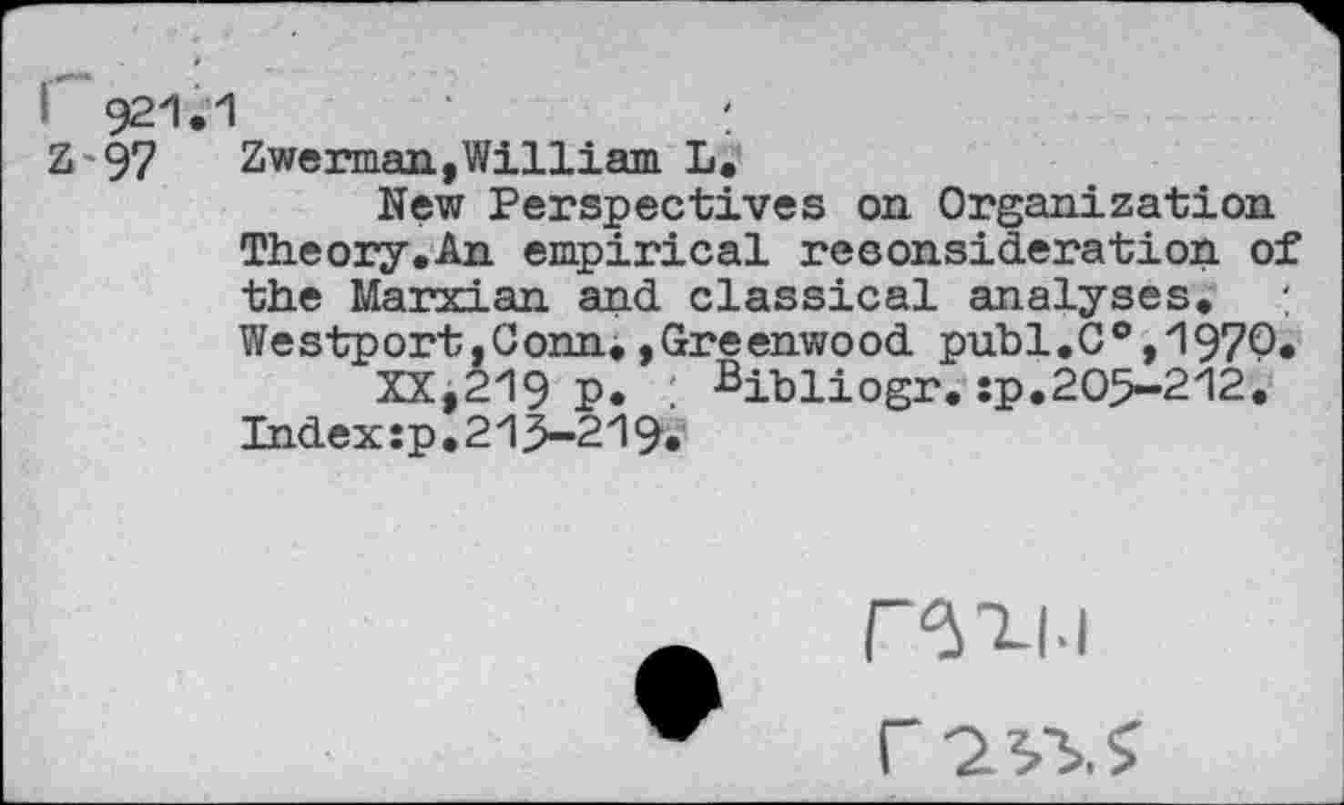 ﻿921.1	'
Z'97	Zwe naan,William L.
New Perspectives on Organization Theory.An empirical reconsideration of the Marxian and classical analyses. : Westport,Conn.,Greenwood publ.C®,1970.
XX,219 p. ^ibliogr.sp.205-212. Index:pl215-219.
r